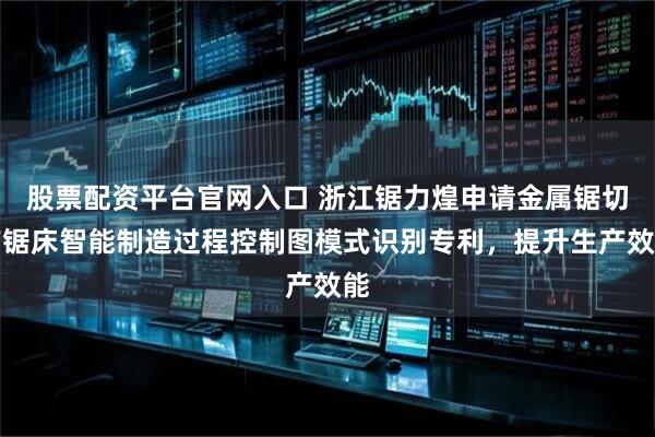 股票配资平台官网入口 浙江锯力煌申请金属锯切带锯床智能制造过程控制图模式识别专利,提升生产效能