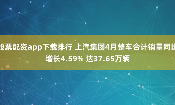 股票配资app下载排行 上汽集团4月整车合计销量同比增长4.59% 达37.65万辆