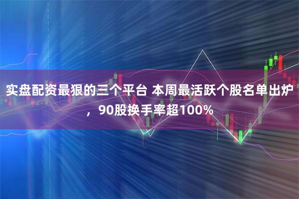 实盘配资最狠的三个平台 本周最活跃个股名单出炉,90股换手率超100%