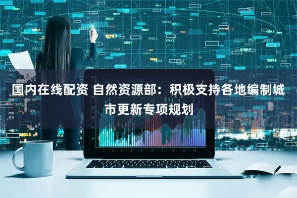 国内在线配资 自然资源部：积极支持各地编制城市更新专项规划