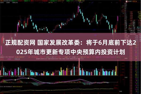 正规配资网 国家发展改革委：将于6月底前下达2025年城市更新专项中央预算内投资计划