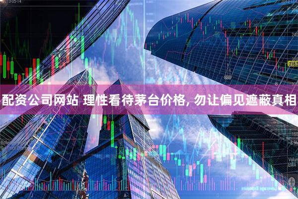 配资公司网站 理性看待茅台价格, 勿让偏见遮蔽真相