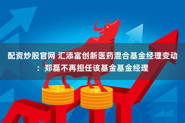 配资炒股官网 汇添富创新医药混合基金经理变动：郑磊不再担任该基金基金经理