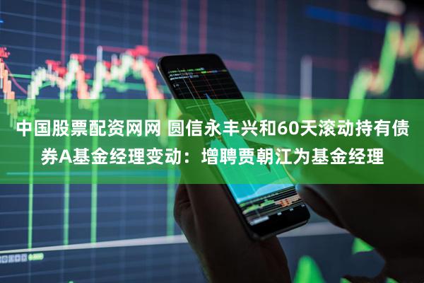 中国股票配资网网 圆信永丰兴和60天滚动持有债券A基金经理变动：增聘贾朝江为基金经理