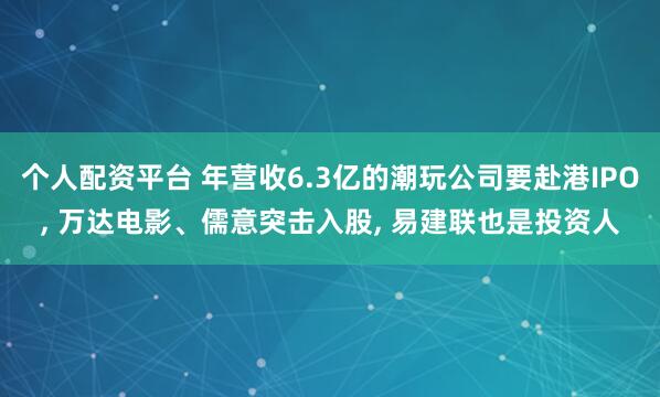 个人配资平台 年营收6.3亿的潮玩公司要赴港IPO, 万达电影、儒意突击入股, 易建联也是投资人