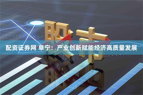 配资证券网 阜宁：产业创新赋能经济高质量发展