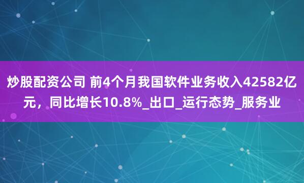 炒股配资公司 前4个月我国软件业务收入42582亿元，同比增长10.8%_出口_运行态势_服务业