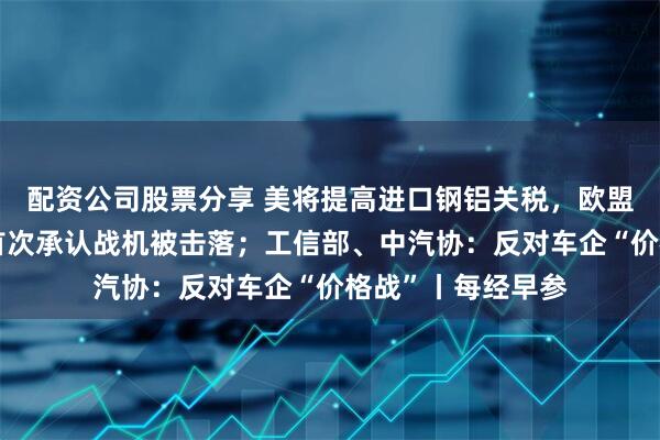 配资公司股票分享 美将提高进口钢铝关税，欧盟准备反制；印度首次承认战机被击落；工信部、中汽协：反对车企“价格战”丨每经早参