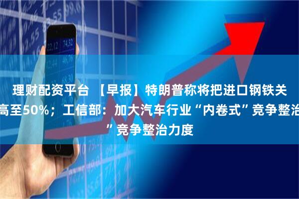 理财配资平台 【早报】特朗普称将把进口钢铁关税提高至50%；工信部：加大汽车行业“内卷式”竞争整治力度
