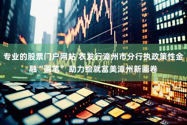 专业的股票门户网站 农发行漳州市分行执政策性金融“画笔” 助力绘就富美漳州新画卷