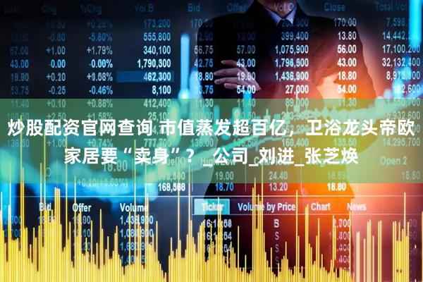 炒股配资官网查询 市值蒸发超百亿，卫浴龙头帝欧家居要“卖身”？_公司_刘进_张芝焕