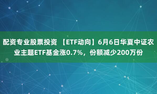 配资专业股票投资 【ETF动向】6月6日华夏中证农业主题ETF基金涨0.7%，份额减少200万份