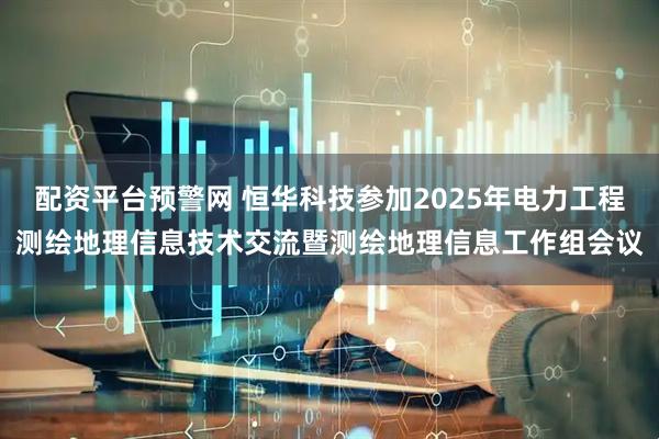 配资平台预警网 恒华科技参加2025年电力工程测绘地理信息技术交流暨测绘地理信息工作组会议