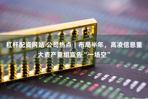 杠杆配资网站 公司热点｜布局半年，高凌信息重大资产重组宣告“一场空”