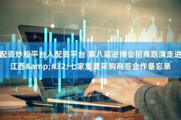 配资炒股平台入配资平台 第八届进博会招商路演走进江西&#32;七家重要采购商签合作备忘录