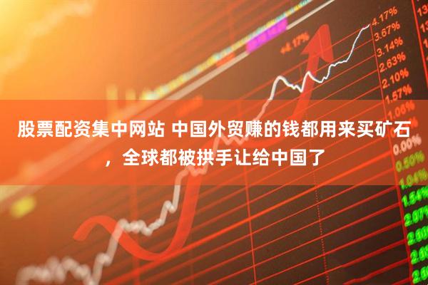 股票配资集中网站 中国外贸赚的钱都用来买矿石，全球都被拱手让给中国了