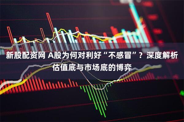 新股配资网 A股为何对利好“不感冒”？深度解析估值底与市场底的博弈