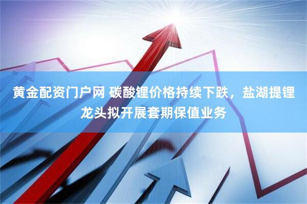 黄金配资门户网 碳酸锂价格持续下跌，盐湖提锂龙头拟开展套期保值业务