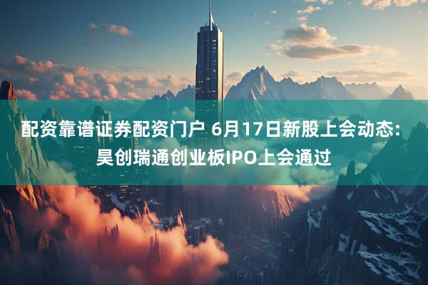 配资靠谱证券配资门户 6月17日新股上会动态: 昊创瑞通创业板IPO上会通过