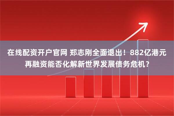 在线配资开户官网 郑志刚全面退出！882亿港元再融资能否化解新世界发展债务危机？