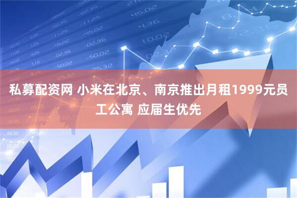 私募配资网 小米在北京、南京推出月租1999元员工公寓 应届生优先