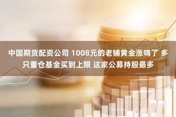 中国期货配资公司 1008元的老铺黄金涨嗨了 多只重仓基金买到上限 这家公募持股最多