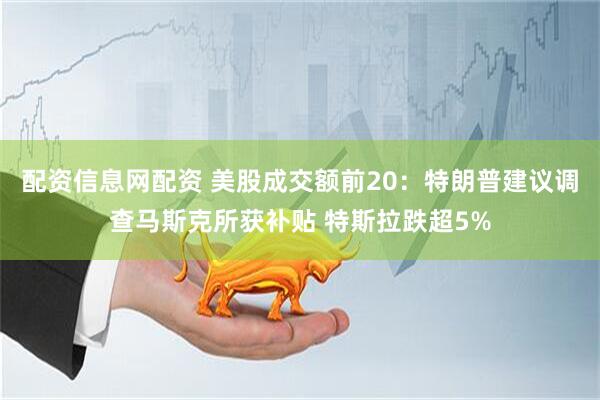 配资信息网配资 美股成交额前20：特朗普建议调查马斯克所获补贴 特斯拉跌超5%