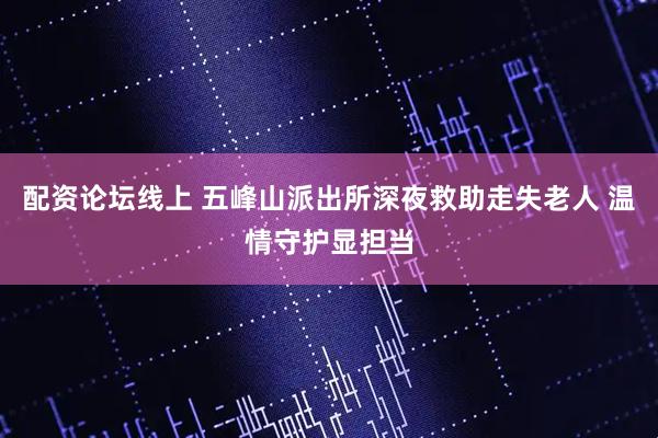 配资论坛线上 五峰山派出所深夜救助走失老人 温情守护显担当