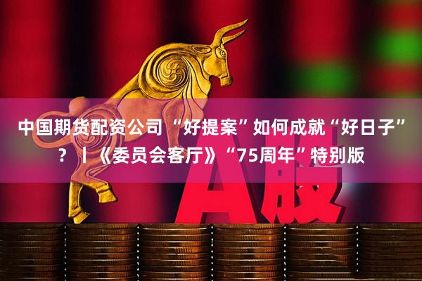 中国期货配资公司 “好提案”如何成就“好日子”？丨《委员会客厅》“75周年”特别版