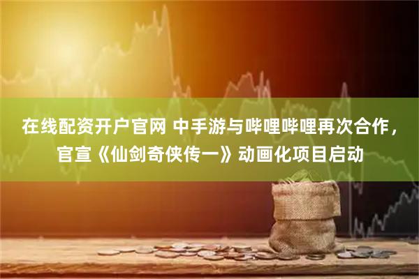 在线配资开户官网 中手游与哔哩哔哩再次合作，官宣《仙剑奇侠传一》动画化项目启动
