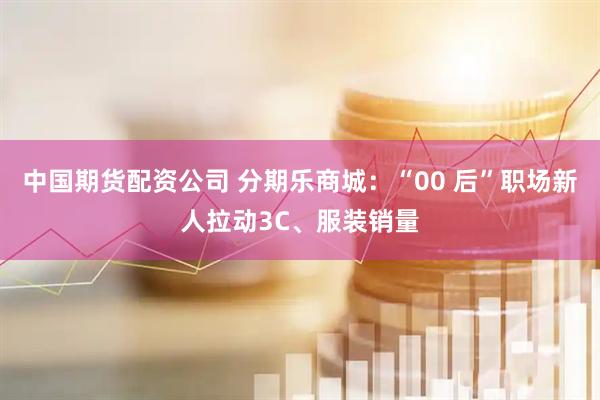 中国期货配资公司 分期乐商城：“00 后”职场新人拉动3C、服装销量