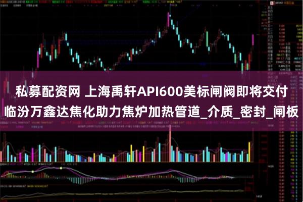 私募配资网 上海禹轩API600美标闸阀即将交付临汾万鑫达焦化助力焦炉加热管道_介质_密封_闸板