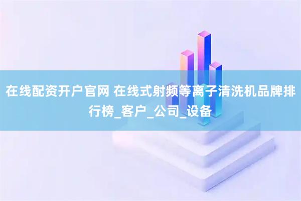 在线配资开户官网 在线式射频等离子清洗机品牌排行榜_客户_公司_设备