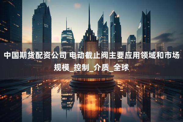 中国期货配资公司 电动截止阀主要应用领域和市场规模_控制_介质_全球