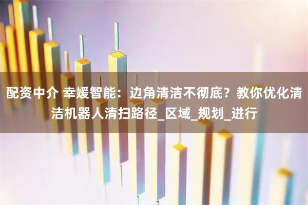 配资中介 幸媛智能：边角清洁不彻底？教你优化清洁机器人清扫路径_区域_规划_进行