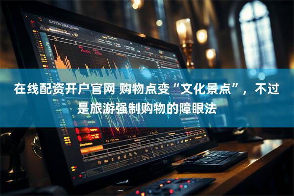 在线配资开户官网 购物点变“文化景点”，不过是旅游强制购物的障眼法