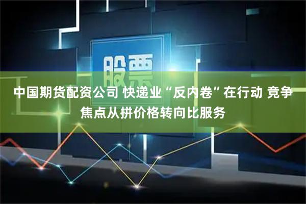 中国期货配资公司 快递业“反内卷”在行动 竞争焦点从拼价格转向比服务