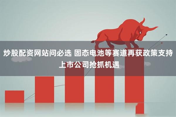 炒股配资网站问必选 固态电池等赛道再获政策支持 上市公司抢抓机遇