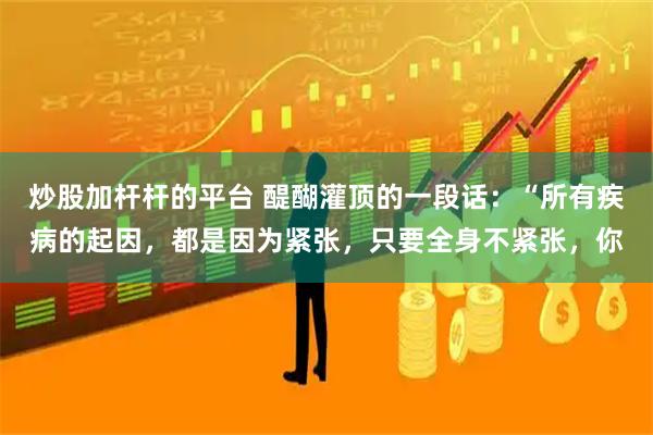 炒股加杆杆的平台 醍醐灌顶的一段话：“所有疾病的起因，都是因为紧张，只要全身不紧张，你