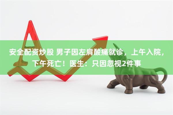 安全配资炒股 男子因左肩酸痛就诊，上午入院，下午死亡！医生：只因忽视2件事